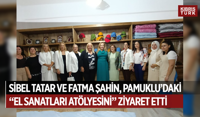 Sibel Tatar ile Fatma Şahin Pamuklu’daki “El Sanatları Atölyesi”ni ziyaret etti